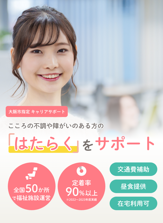 大阪市指定キャリアサポート 心の不調や障がいのある方の「はたらく」をサポート 全国50か所で福祉施設運営 定着率90%以上（※2022～2023年度実績）　交通費補助 昼食提供 在宅利用可