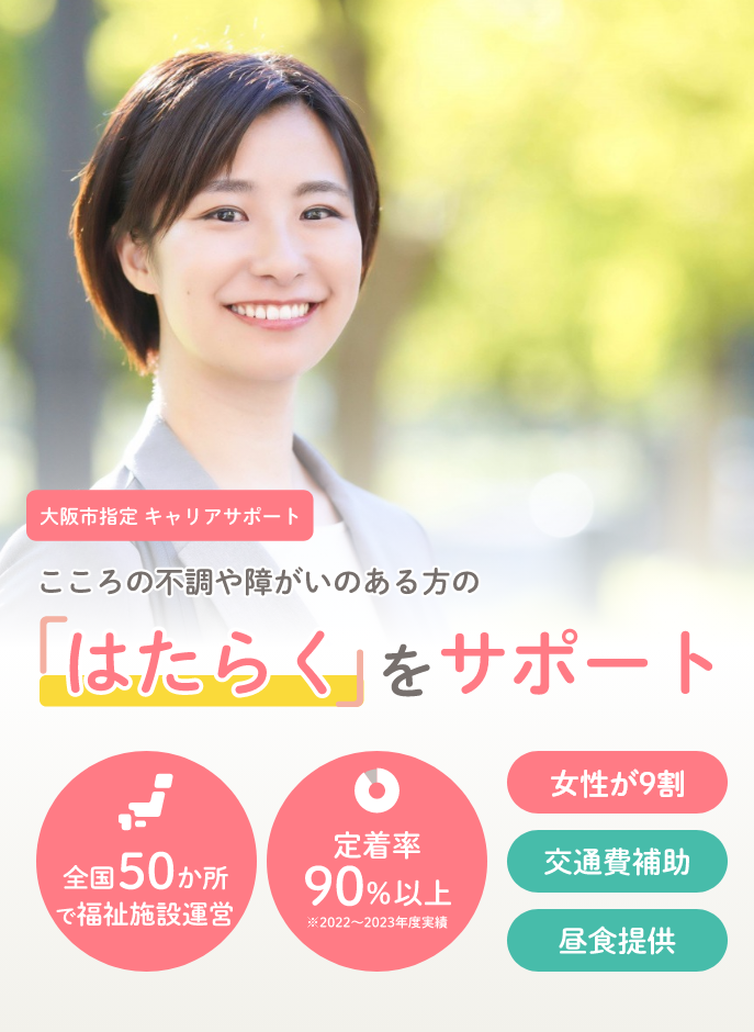 大阪市指定キャリアサポート 心の不調や障がいのある方の「はたらく」をサポート 全国50か所で福祉施設運営 定着率90%以上（※2022～2023年度実績） 女性が9割 交通費補助 昼食提供